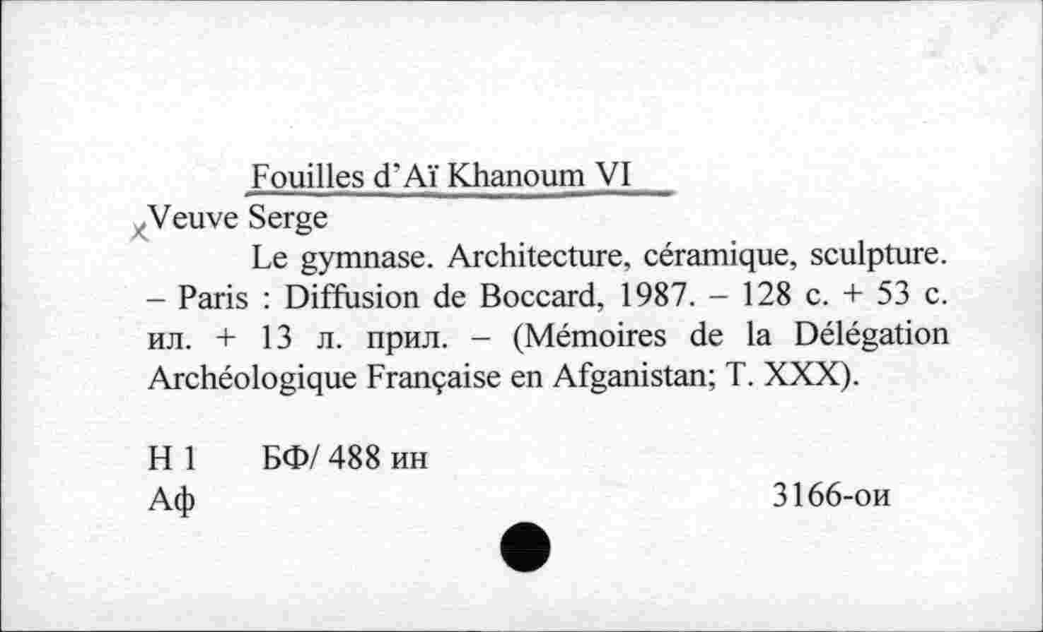 ﻿Fouilles d’Aï Khanoum VI
xVeuve Serge
Le gymnase. Architecture, céramique, sculpture. - Paris : Diffusion de Boccard, 1987. - 128 c. + 53 c. ил. + 13 л. прил. - (Mémoires de la Délégation Archéologique Française en Afganistan; T. XXX).
H 1 БФ/ 488 ин
Аф
3166-ои